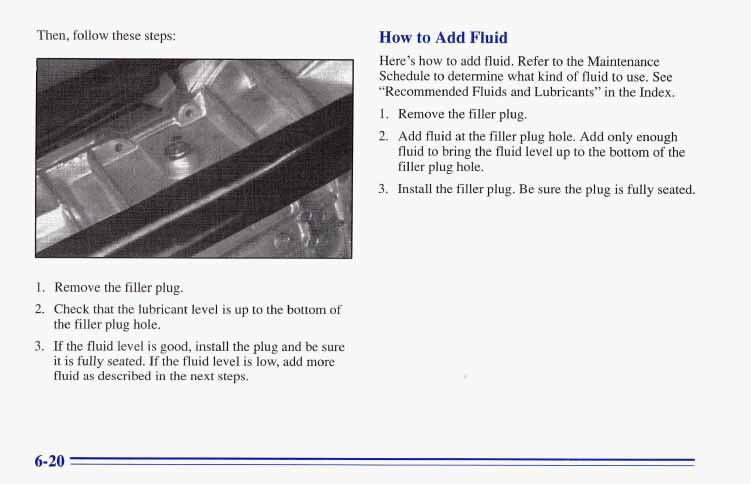 Then, follow these steps: How to Add Fluid Here s how to add fluid. Refer to the Maintenance Schedule to determine what kind of fluid to use. See Recommended Fluids and Lubricants in the Index, 1.