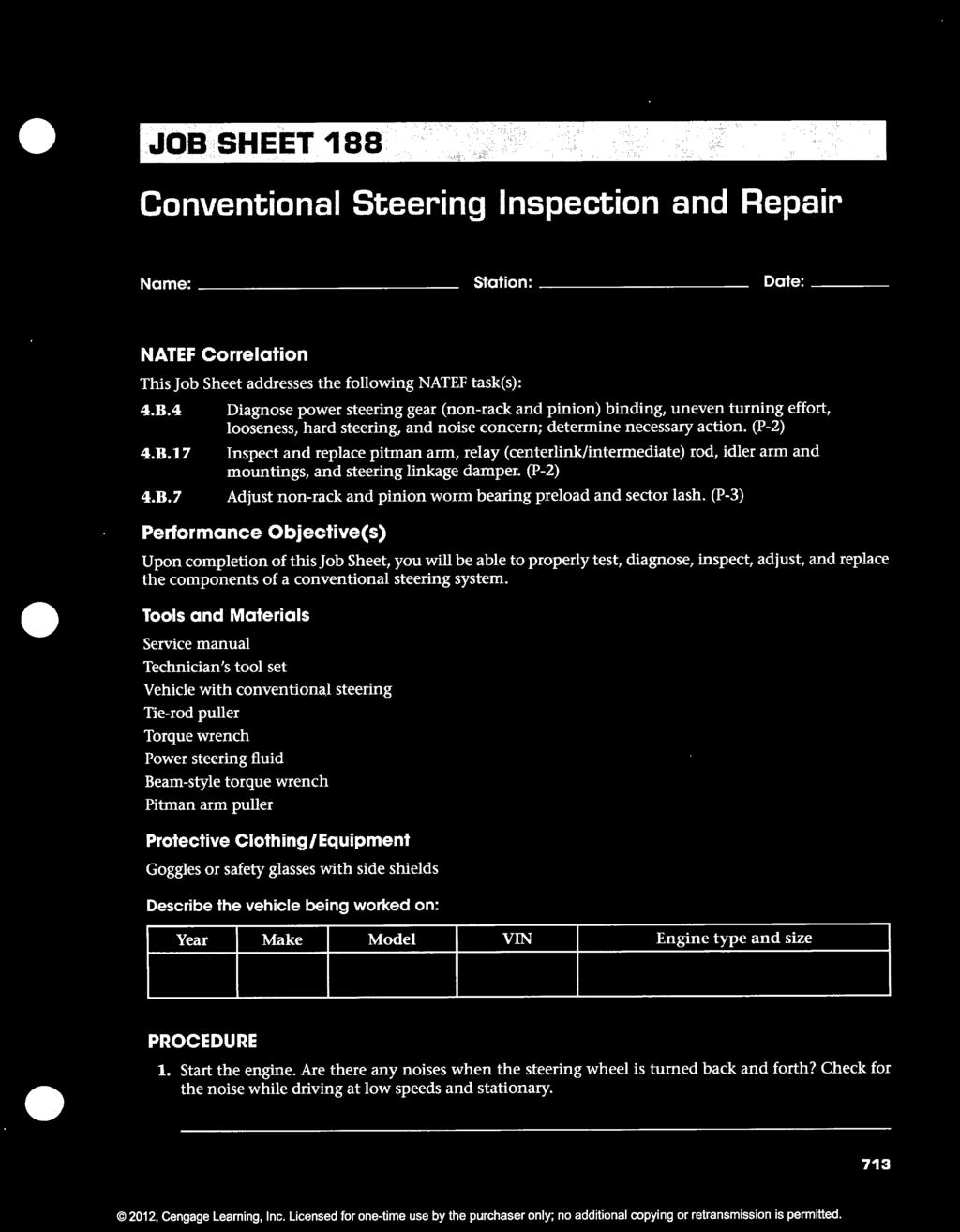 JOB SHEET 188 Conventional Steering Inspection and Repair Name: ---------------------------- Station: Date: NATEF Correlation This Job Sheet addresses the following NATEF task(s): 4.B.4 4.B.17 4.B.7 Diagnose power steering gear (non-rack and pinion) binding, uneven turning effort, looseness, hard steering, and noise concern; determine necessary action.