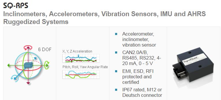 SQ-RPS Inclinometers, Accelerometers, Vibration Sensors, IMU and AHRS Ruggedized Systems Accelerometer (XLD) Shock Sensor (SHK) Vibration Sensor (SVS) Inclinometer (SI and SI2X) Programmable Tilt