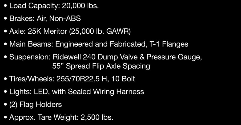 GAWR) Main Beams: Engineered and Fabricated, T-1 Flanges Suspension: Ridewell 240 Dump Valve & Pressure Gauge, 55 Spread Flip Axle Spacing Tires/Wheels: Lights: LED, with Sealed Wiring Harness (2)