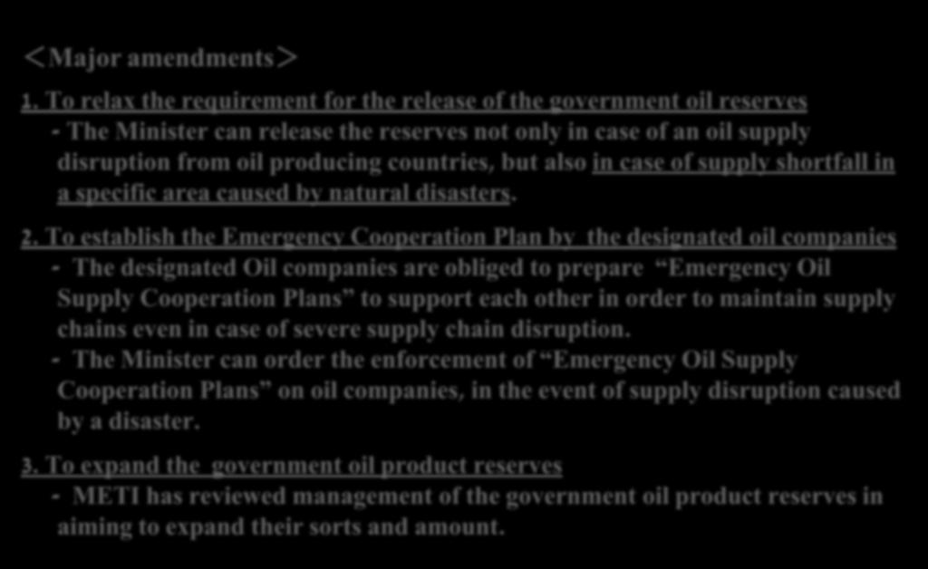 Amendment of the Oil Stockpiling Act (enacted on Nov 1, 2012 ) Background Based on the lessons from the Earthquake, METI amended the Oil Stockpiling Act to secure a stable supply of oil products in