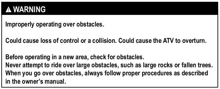 Stalling, rolling backwards or improperly dismounting while climbing a hill. Could result in ATV overturning. Use proper gear and maintain steady speed when climbing a hill.