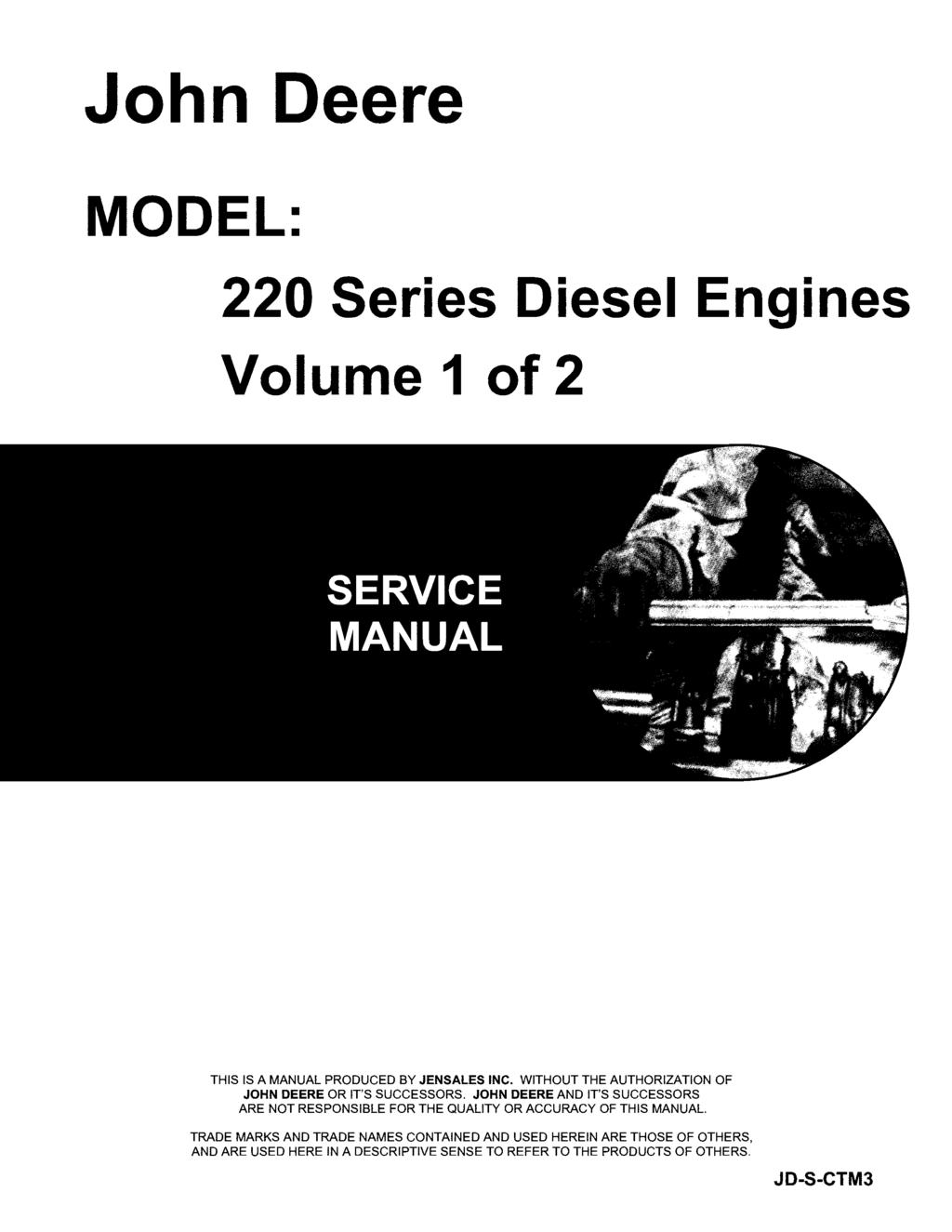 John Deere MODEL: 220 Series Diesel Engines Volume 1 of 2 THIS IS A MANUAL PRODUCED BY JENSALES INC. WITHOUT THE AUTHORIZATION OF JOHN DEERE OR IT'S SUCCESSORS.