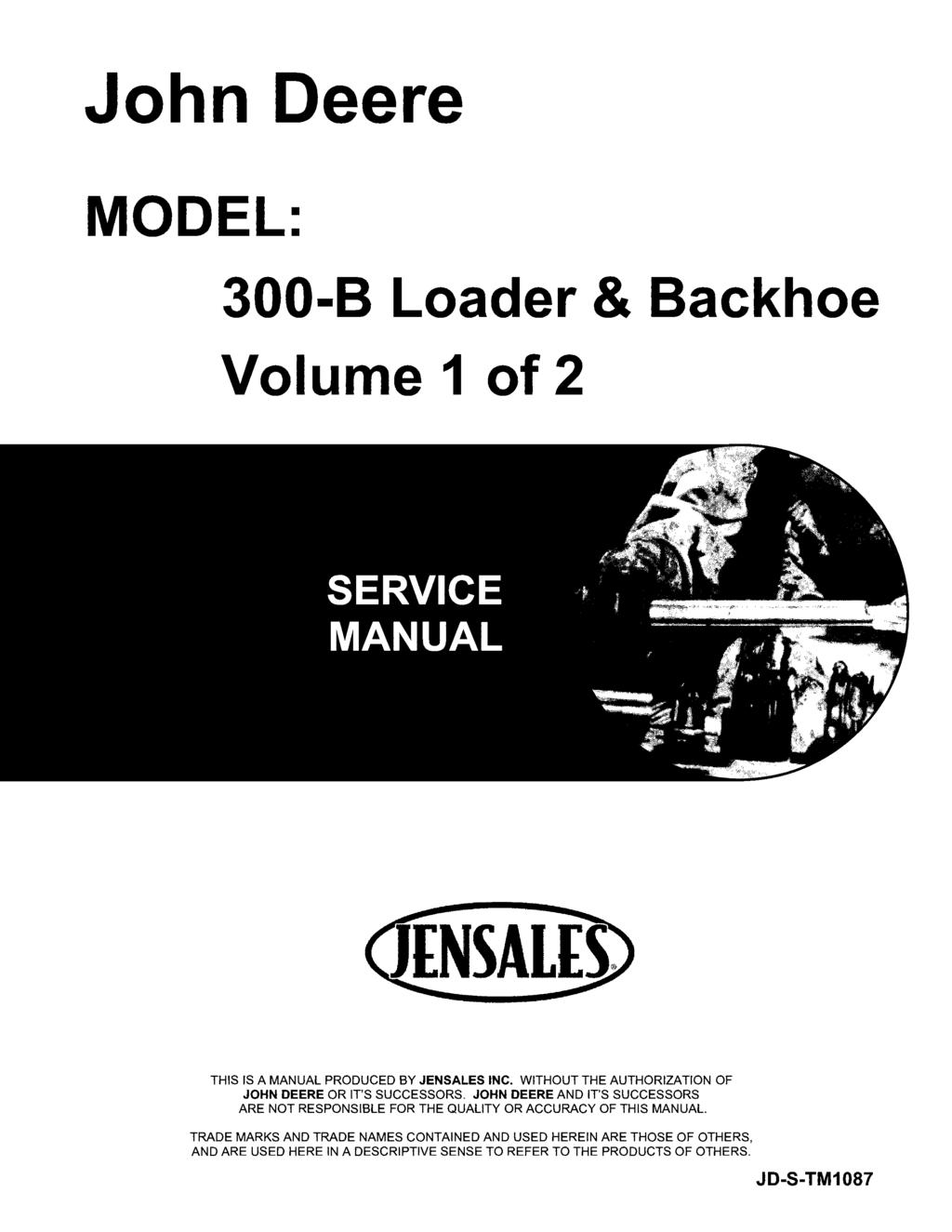 John Deere MODEL: 300-B Loader & Backhoe Volume 1 of 2 THIS IS A MANUAL PRODUCED BY JENSALES INC. WITHOUT THE AUTHORIZATION OF JOHN DEERE OR IT'S SUCCESSORS.