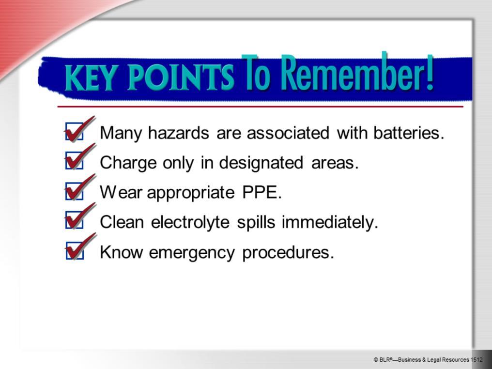 Here are the main points to remember about this session on battery safety: There are a variety of hazards associated with batteries, especially large lift truck batteries.