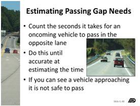 Learning to estimate passing gap needs A four lane divided or undivided highway can also be used to practice identifying space gap needs when passing a vehicle on a two-lane roadway. Traveling 40 m.p.h. a driver is going to make a flying pass of a vehicle traveling 30 m.