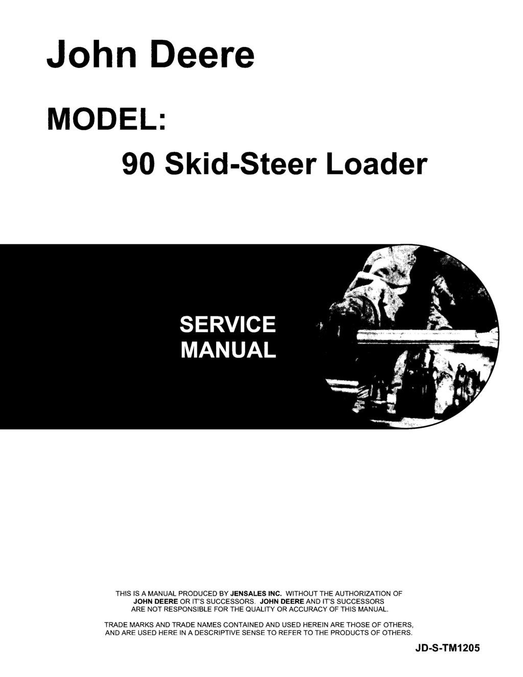 John Deere MODEL: 90 Skid-Steer Loader THIS IS A MANUAL PRODUCED BY JENSALES INC. WITHOUT THE AUTHORIZATION OF JOHN DEERE OR IT'S SUCCESSORS.