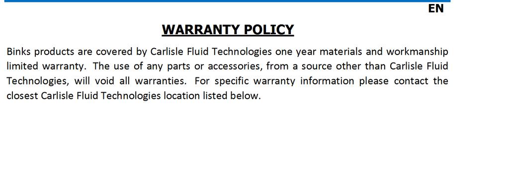 EN WARRANTY POLICY Binks products are covered by Carlisle Fluid Technologies one year materials and workmanship limited warranty.