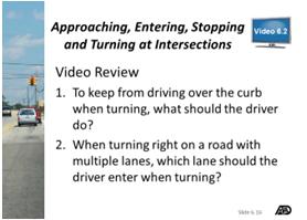 15 and 6.16 Video 6.2 Discuss the topics covered in Video 6.2. Slides 6.15 and 6.16: Video 6.2 Approaching, Entering, Stopping and Turning at Intersections Play Video 6.2. Approaching, Entering, Stopping and Turning at Intersections (Time: 5 minutes 37 seconds) After viewing, review Video Review 6.