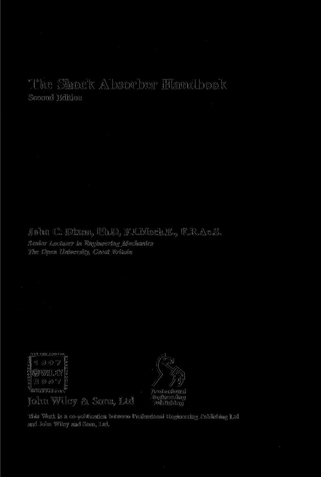 The Shock Absorber Handbook Second Edition John C. Dixon, Ph.D, F.I.Mech.E., F.R.Ae.S. Senior Lecturer in Engineering Mechanics The Open University, Great Britain IICIUTIHHIIL BICINTINNIIM.