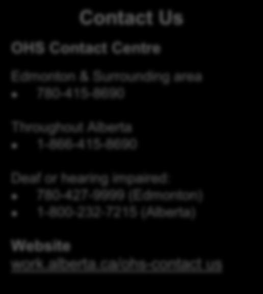 Contact Us OHS Contact Centre Edmonton & Surrounding area 780-415-8690 Throughout Alberta 1-866-415-8690 Deaf or hearing impaired: 780-427-9999 (Edmonton) 1-800-232-7215 (Alberta) Get Copies of OHS