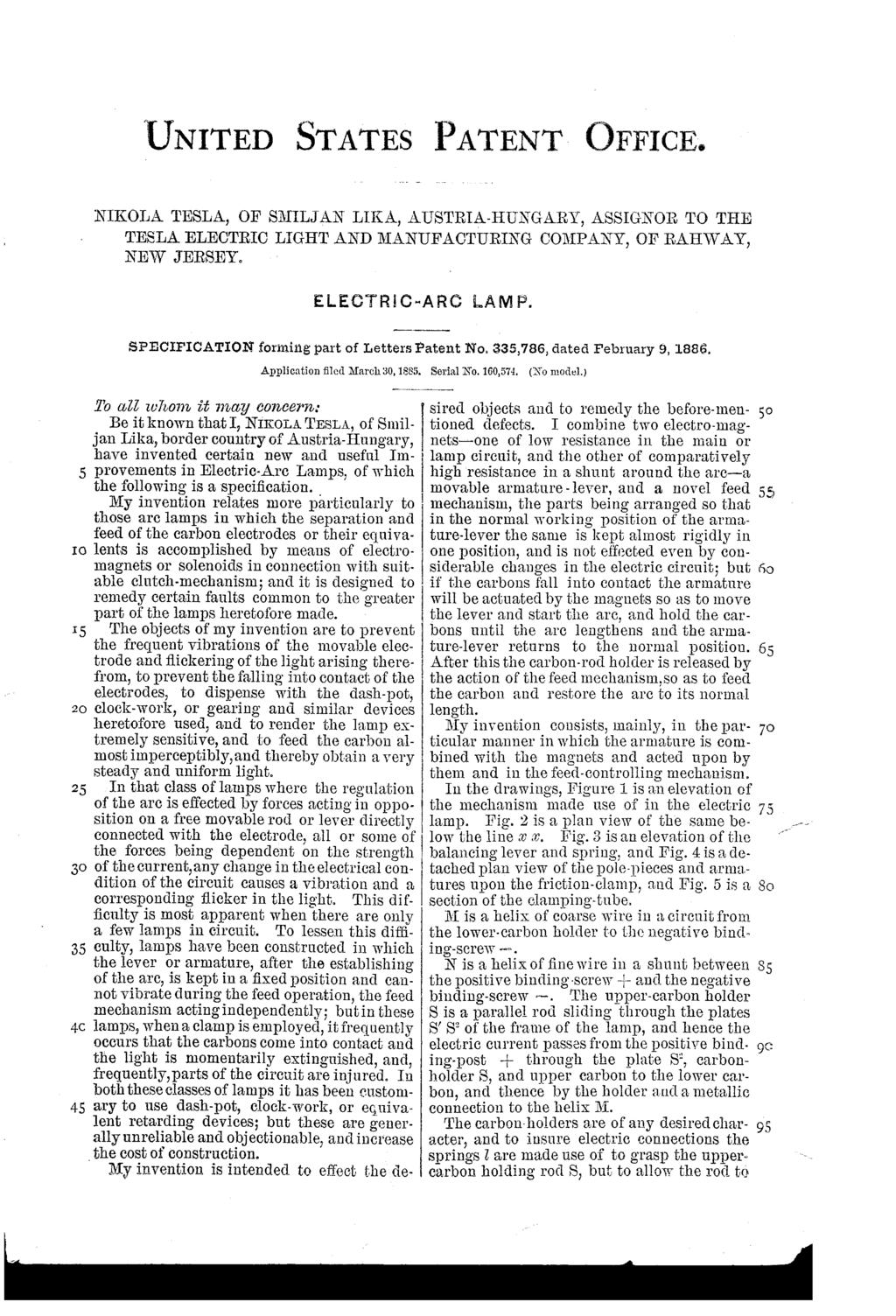 5 IC) 25 35 45 UNITED STATES PATENT OFFICE. NIKOLATESLA, OF SMILJAN LIKA, AUSTRIA-HUNGARY, ASSIGNOR TO THE TESLAELECTRIC LIGHT AND MANUFACTURING COMPANY, OF RAHWAY, NEWJERSEY. ELECRC-ARC AMP.